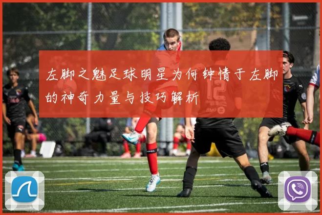 左脚之魅足球明星为何钟情于左脚的神奇力量与技巧解析