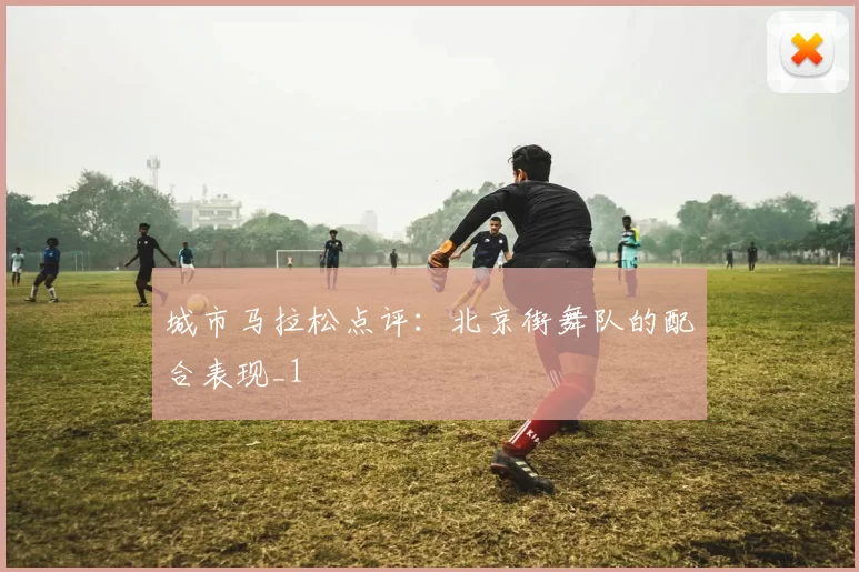 城市马拉松点评：北京街舞队的配合表现_1