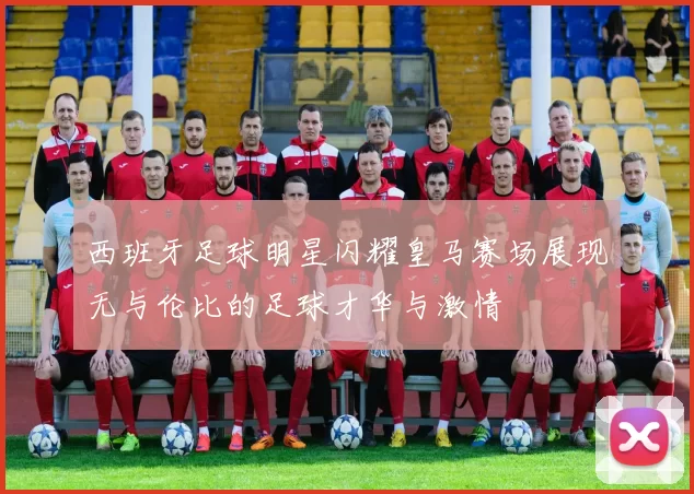 西班牙足球明星闪耀皇马赛场展现无与伦比的足球才华与激情