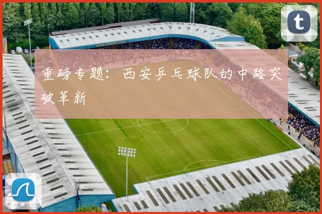 重磅专题：西安乒乓球队的中路突破革新