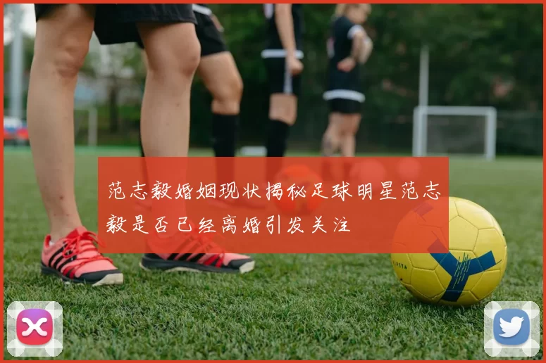 范志毅婚姻现状揭秘足球明星范志毅是否已经离婚引发关注